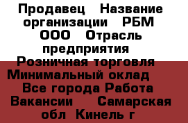 Продавец › Название организации ­ РБМ, ООО › Отрасль предприятия ­ Розничная торговля › Минимальный оклад ­ 1 - Все города Работа » Вакансии   . Самарская обл.,Кинель г.